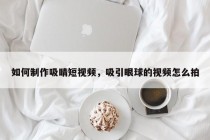 如何制作吸睛短视频，吸引眼球的视频怎么拍