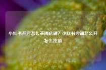小红书开店怎么关闭店铺？小红书店铺怎么开怎么注销