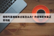 视频号直播版本过低怎么办？升级更新恢复正常功能