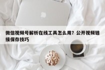 微信视频号解析在线工具怎么用？公开视频链接保存技巧