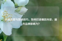 抖音运营与营销技巧，如何打造爆款内容，提升品牌影响力？