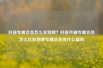 抖音专属会员怎么充划算？抖音开通专属会员怎么比较划算专属会员有什么福利