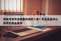 视频号带货选哪里的货好一些？平台选品中心高转化商品推荐