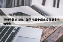 视频号起步攻略：如何用最少成本吸引更多有效粉丝