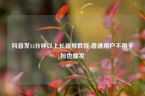 抖音发15分钟以上长视频教程 普通用户不用千粉也能发