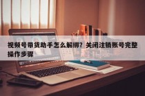 视频号带货助手怎么解绑？关闭注销账号完整操作步骤