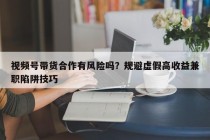 视频号带货合作有风险吗？规避虚假高收益兼职陷阱技巧