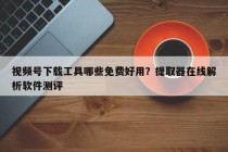 视频号下载工具哪些免费好用？提取器在线解析软件测评
