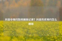 抖音中预约如何删除记录？抖音历史预约怎么删除