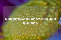 抖音直播间商品如何设置秒杀？怎样在抖音直播间设置秒杀