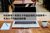 抖音新号一天发几个作品比较好,抖音要天天发作品吗?