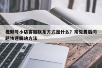 视频号小店客服联系方式是什么？常见售后问题快速解决方法