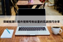 突破瓶颈！提升视频号粉丝量的实战技巧分享