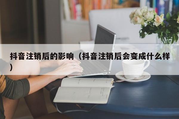 抖音注销后的影响(抖音注销后会变成什么样)