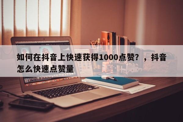 如何在抖音上快速获得1000点赞?抖音怎么快速点赞量