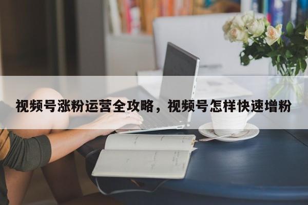 视频号涨粉运营全攻略,视频号怎样快速增粉