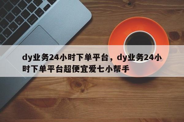 dy业务24小时下单平台,dy业务24小时下单平台超便宜爱七小帮手