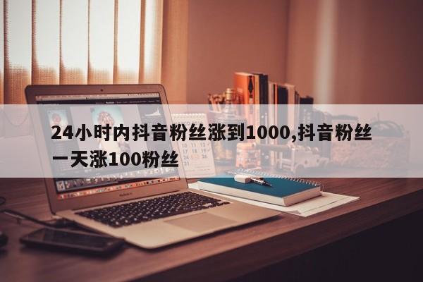 24小时内抖音粉丝涨到1000,抖音粉丝一天涨100粉丝