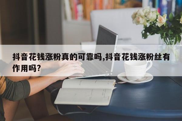 抖音花钱涨粉真的可靠吗,抖音花钱涨粉丝有作用吗?
