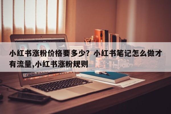 小红书涨粉价格要多少?小红书笔记怎么做才有流量