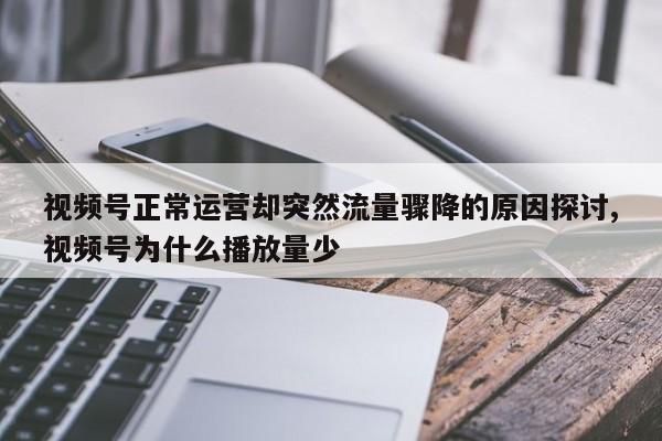视频号正常运营却突然流量骤降的原因探讨,视频号为什么播放量少