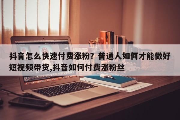 抖音怎么快速付费涨粉?普通人如何才能做好短视频带货