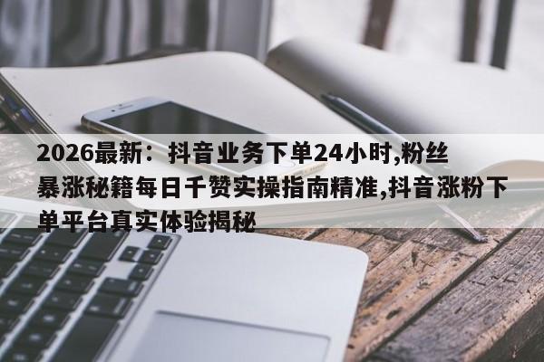 2026最新:抖音业务下单24小时,粉丝暴涨秘籍每日千赞实操指南精准