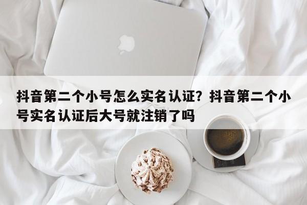 抖音第二个小号怎么实名认证?抖音第二个小号实名认证后大号就注销了吗