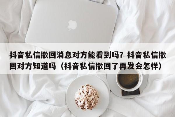 抖音私信撤回消息对方能看到吗?抖音私信撤回对方知道吗(抖音私信撤回了再发会怎样)