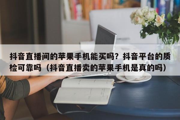 抖音直播间的苹果手机能买吗?抖音平台的质检可靠吗(抖音直播卖的苹果手机是真的吗)