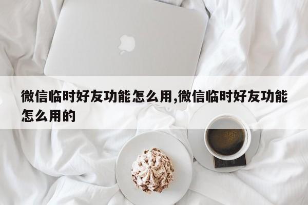 微信临时好友功能怎么用,微信临时好友功能怎么用的