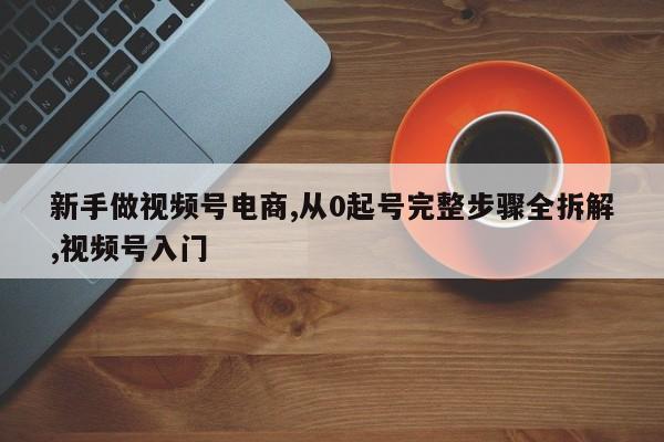 新手做视频号电商,从0起号完整步骤全拆解