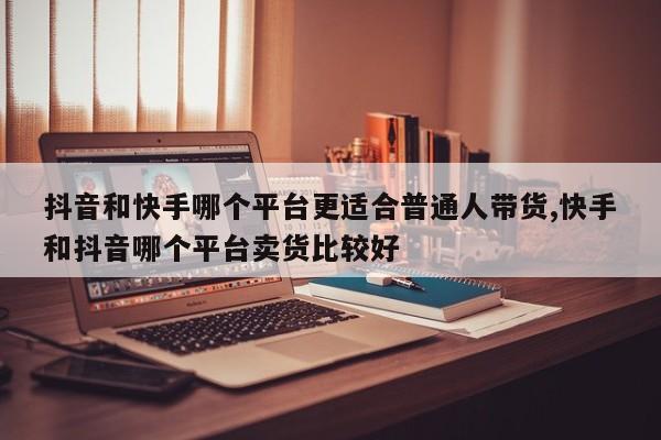 抖音和快手哪个平台更适合普通人带货,快手和抖音哪个平台卖货比较好