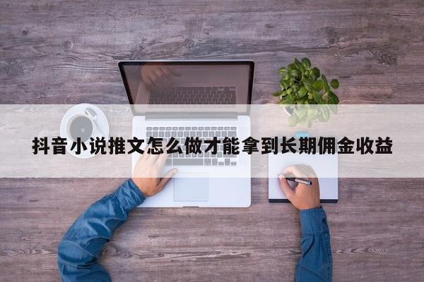抖音小说推文怎么做才能拿到长期佣金收益