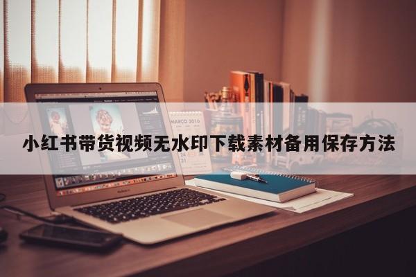 小红书带货视频无水印下载素材备用保存方法