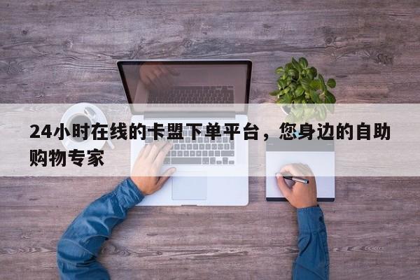 24小时在线的卡盟下单平台,您身边的自助购物专家