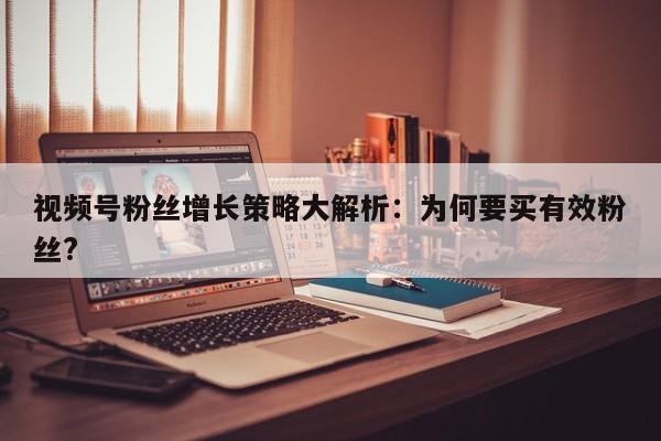 视频号粉丝增长策略大解析:为何要买有效粉丝?