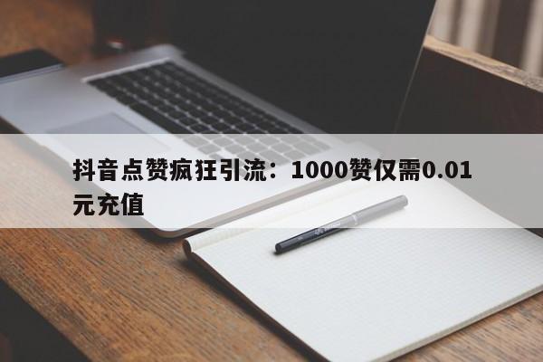 抖音点赞疯狂引流:1000赞仅需0.01元充值