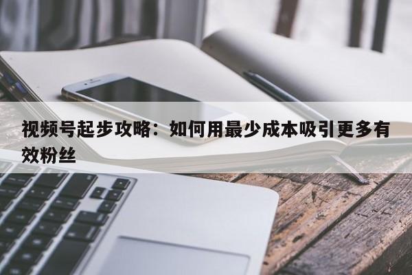 视频号起步攻略:如何用最少成本吸引更多有效粉丝