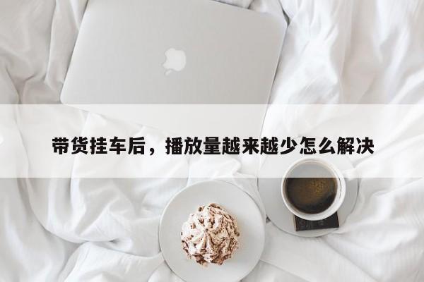 带货挂车后,播放量越来越少怎么解决