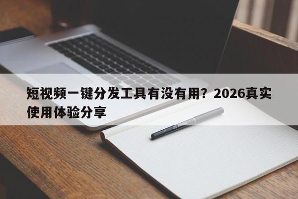 短视频一键分发工具有没有用?2026真实使用体验分享