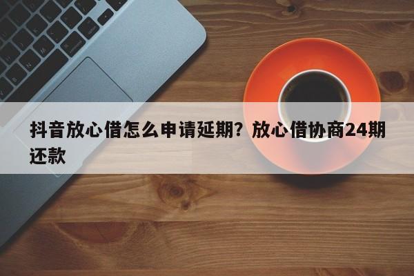 抖音放心借怎么申请延期?放心借协商24期还款