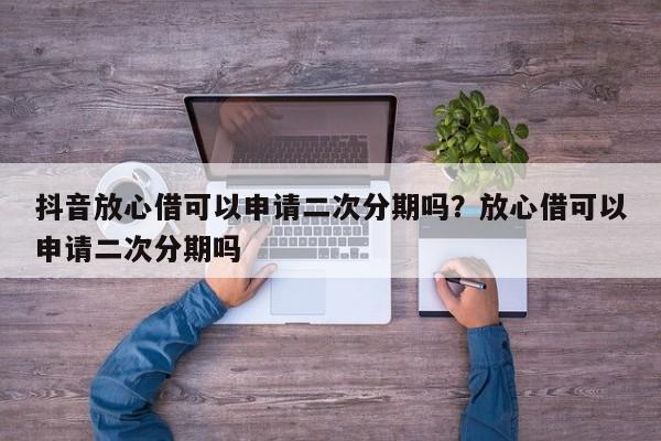 抖音放心借可以申请二次分期吗?放心借可以申请二次分期吗