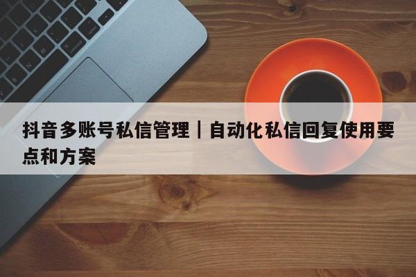 抖音多账号私信管理|自动化私信回复使用要点和方案