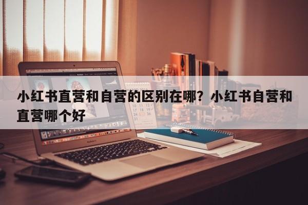 小红书直营和自营的区别在哪?小红书自营和直营哪个好