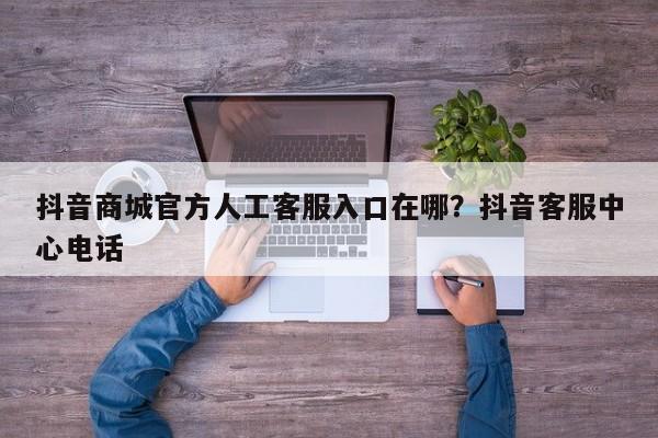 抖音商城官方人工客服入口在哪?抖音客服中心电话
