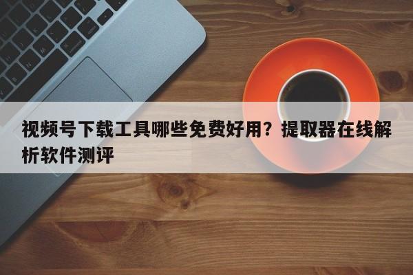 视频号下载工具哪些免费好用?提取器在线解析软件测评