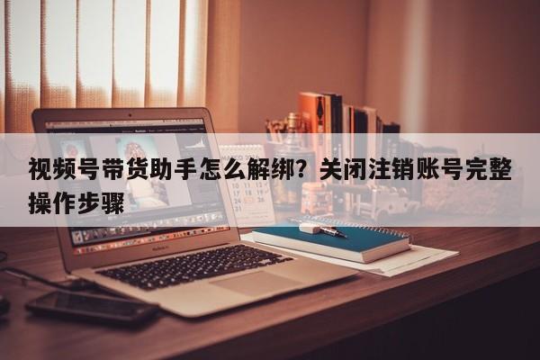 视频号带货助手怎么解绑?关闭注销账号完整操作步骤