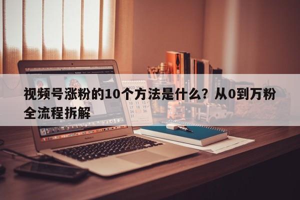 视频号涨粉的10个方法是什么?从0到万粉全流程拆解
