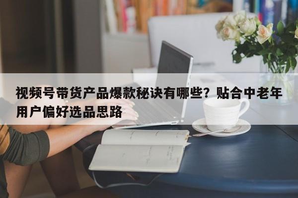 视频号带货产品爆款秘诀有哪些?贴合中老年用户偏好选品思路